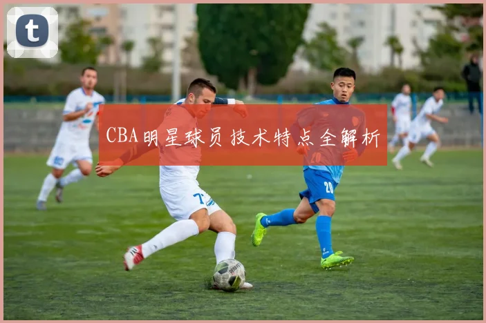 CBA明星球员技术特点全解析
