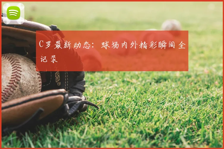 C罗最新动态：球场内外精彩瞬间全记录