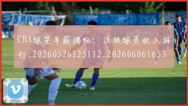 CBA球星年薪揭秘：顶级球员收入排行_20260526125112_20260606165300