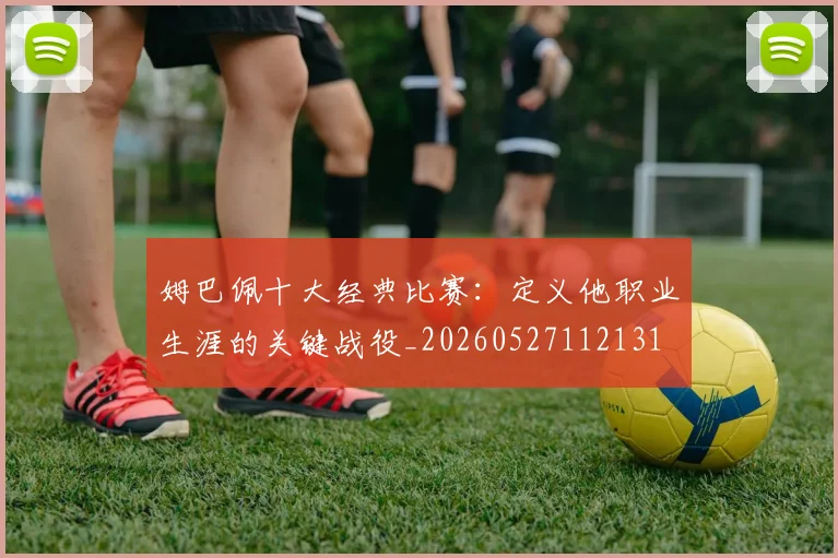 姆巴佩十大经典比赛：定义他职业生涯的关键战役_20260527112131